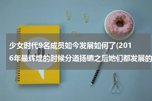 少女时代9名成员如今发展如何了(2016年最辉煌的时候分道扬镳之后她们都发展的怎么样呢)