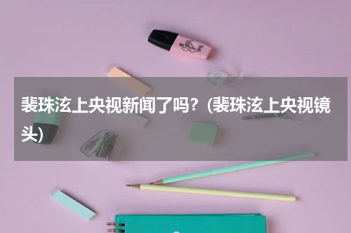 裴珠泫上央视新闻了吗？(裴珠泫上央视镜头)