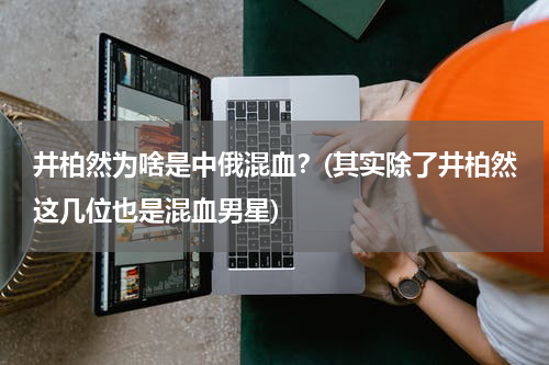 井柏然为啥是中俄混血？(其实除了井柏然这几位也是混血男星)