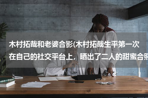 木村拓哉和老婆合影(木村拓哉生平第一次在自己的社交平台上，晒出了二人的甜蜜合照)