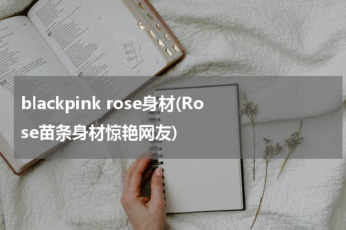 blackpink rose身材(Rose苗条身材惊艳网友)