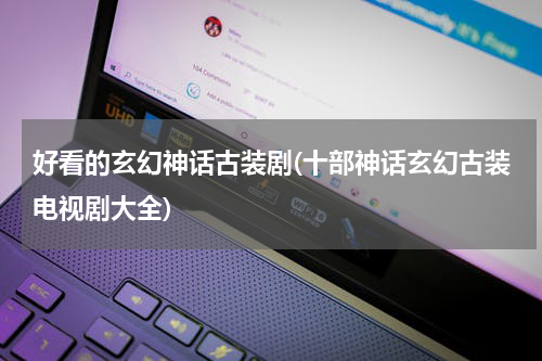 好看的玄幻神话古装剧(十部神话玄幻古装电视剧大全)