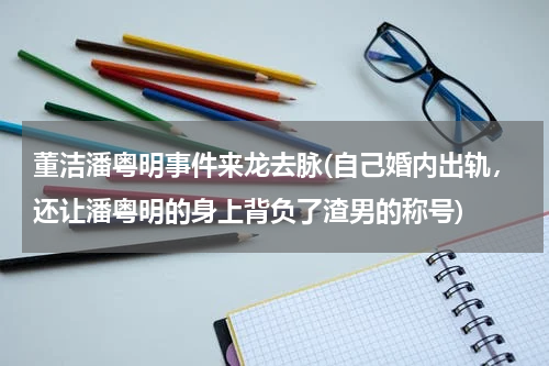 董洁潘粤明事件来龙去脉(自己婚内出轨，还让潘粤明的身上背负了渣男的称号)