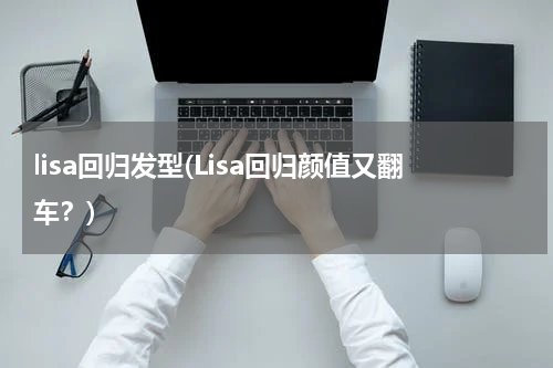 lisa回归发型(Lisa回归颜值又翻车？)