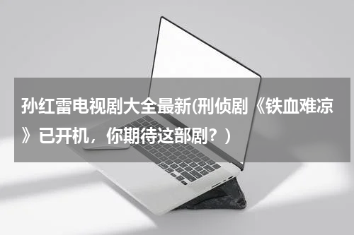 孙红雷电视剧大全最新(刑侦剧《铁血难凉》已开机，你期待这部剧？)