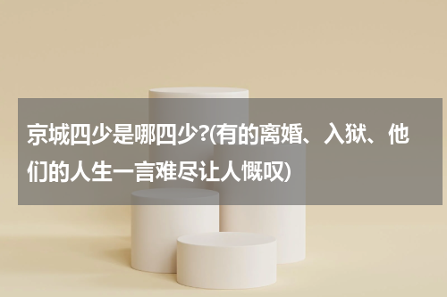 京城四少是哪四少?(有的离婚、入狱、他们的人生一言难尽让人慨叹)