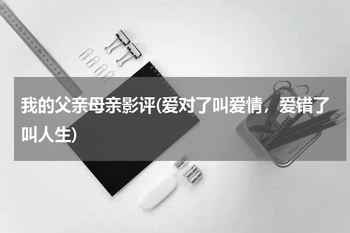 我的父亲母亲影评(爱对了叫爱情，爱错了叫人生)