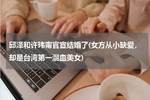 邱泽和许玮甯官宣结婚了(女方从小缺爱，却是台湾第一混血美女)