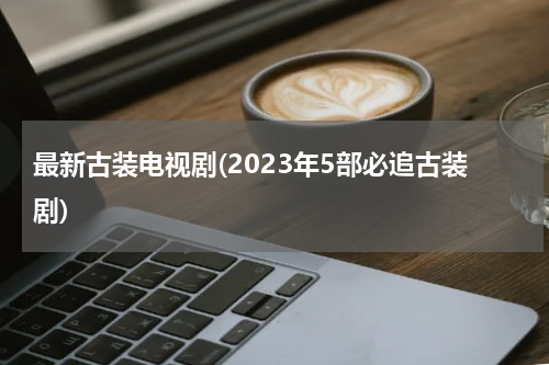 最新古装电视剧(2023年5部必追古装剧)