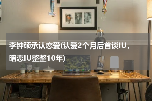 李钟硕承认恋爱(认爱2个月后首谈IU，暗恋IU整整10年)