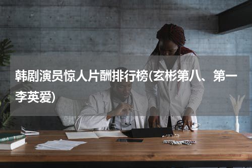 韩剧演员惊人片酬排行榜(玄彬第八、第一李英爱)