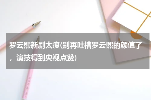 罗云熙新剧太瘦(别再吐槽罗云熙的颜值了，演技得到央视点赞)