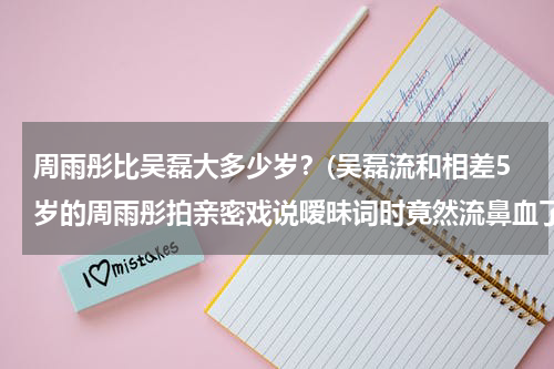 周雨彤比吴磊大多少岁？(吴磊流和相差5岁的周雨彤拍亲密戏说暧昧词时竟然流鼻血了)