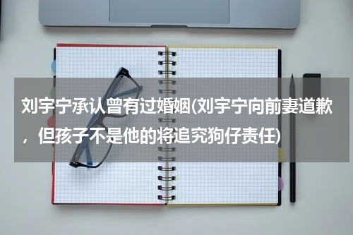 刘宇宁承认曾有过婚姻(刘宇宁向前妻道歉，但孩子不是他的将追究狗仔责任)