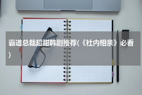 霸道总裁超甜韩剧推荐(《社内相亲》必看)