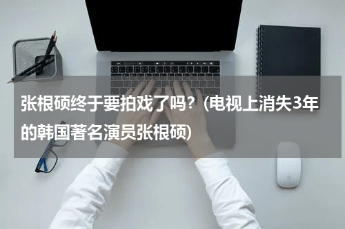 张根硕终于要拍戏了吗？(电视上消失3年的韩国著名演员张根硕)