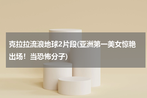 克拉拉流浪地球2片段(亚洲第一美女惊艳出场！当恐怖分子)