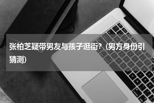 张柏芝疑带男友与孩子逛街？(男方身份引猜测)