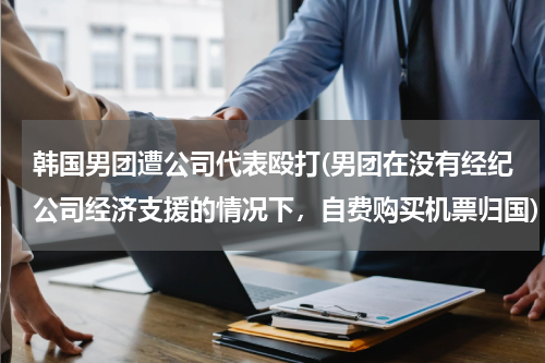 韩国男团遭公司代表殴打(男团在没有经纪公司经济支援的情况下，自费购买机票归国)