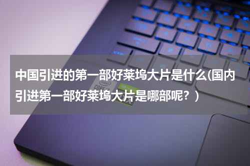 中国引进的第一部好莱坞大片是什么(国内引进第一部好莱坞大片是哪部呢？)