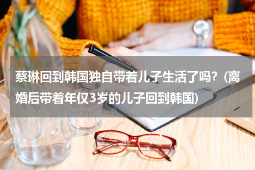 蔡琳回到韩国独自带着儿子生活了吗？(离婚后带着年仅3岁的儿子回到韩国)