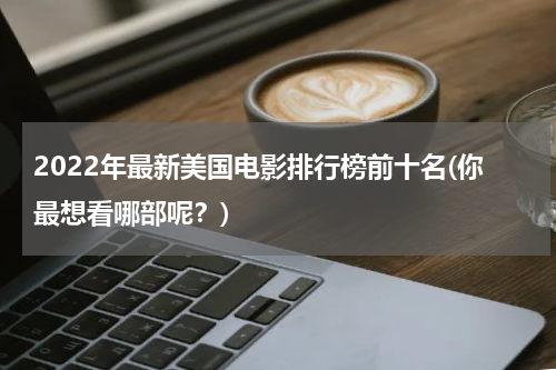 2022年最新美国电影排行榜前十名(你最想看哪部呢？)
