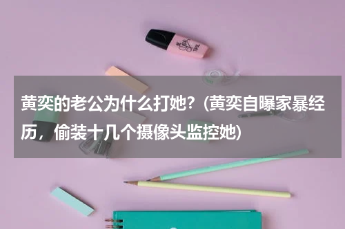 黄奕的老公为什么打她？(黄奕自曝家暴经历，偷装十几个摄像头监控她)