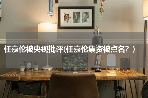 任嘉伦被央视批评(任嘉伦集资被点名？)
