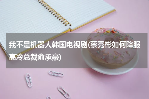 我不是机器人韩国电视剧(蔡秀彬如何降服高冷总裁俞承豪)