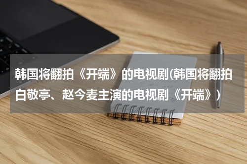 韩国将翻拍《开端》的电视剧(韩国将翻拍白敬亭、赵今麦主演的电视剧《开端》)