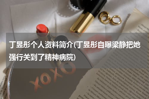 丁昱彤个人资料简介(丁昱彤自曝梁静把她强行关到了精神病院)