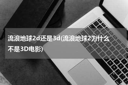 流浪地球2d还是3d(流浪地球2为什么不是3D电影)