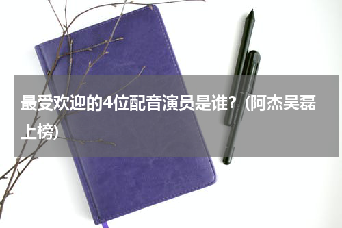 最受欢迎的4位配音演员是谁？(阿杰吴磊上榜)