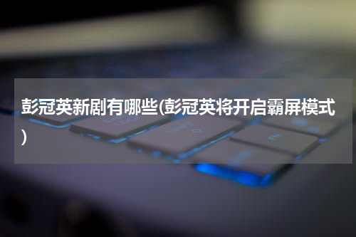 彭冠英新剧有哪些(彭冠英将开启霸屏模式)