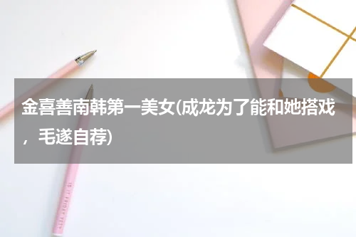 金喜善南韩第一美女(成龙为了能和她搭戏，毛遂自荐)