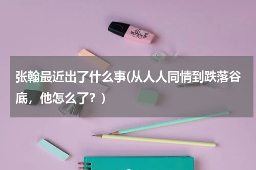 张翰最近出了什么事(从人人同情到跌落谷底，他怎么了？)