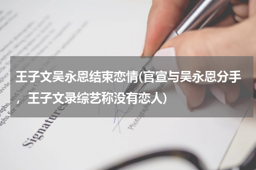 王子文吴永恩结束恋情(官宣与吴永恩分手，王子文录综艺称没有恋人)