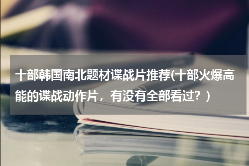 十部韩国南北题材谍战片推荐(十部火爆高能的谍战动作片，有没有全部看过？)