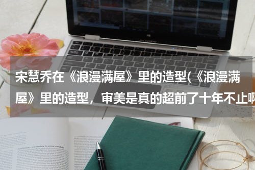宋慧乔在《浪漫满屋》里的造型(《浪漫满屋》里的造型，审美是真的超前了十年不止啊)