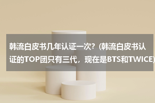 韩流白皮书几年认证一次？(韩流白皮书认证的TOP团只有三代，现在是BTS和TWICE)