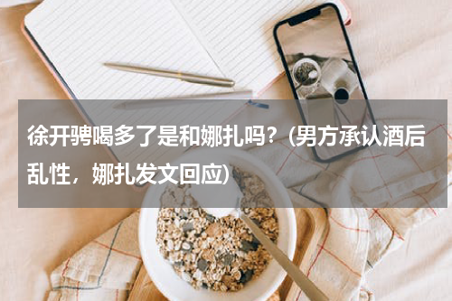 徐开骋喝多了是和娜扎吗？(男方承认酒后乱性，娜扎发文回应)