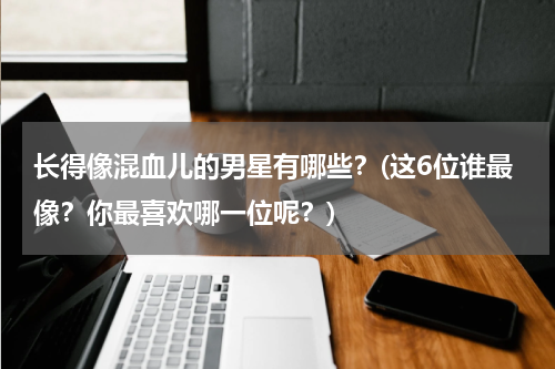 长得像混血儿的男星有哪些？(这6位谁最像？你最喜欢哪一位呢？)