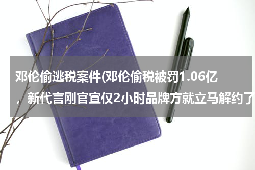 邓伦偷逃税案件(邓伦偷税被罚1.06亿，新代言刚官宣仅2小时品牌方就立马解约了)