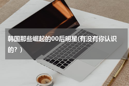 韩国那些崛起的00后明星(有没有你认识的？)