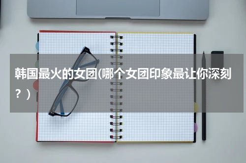 韩国最火的女团(哪个女团印象最让你深刻？)