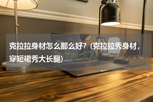 克拉拉身材怎么那么好？(克拉拉秀身材，穿短裙秀大长腿)