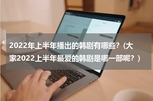 2022年上半年播出的韩剧有哪些？(大家2022上半年最爱的韩剧是哪一部呢？)