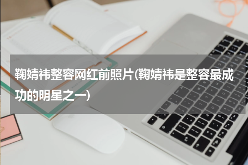 鞠婧祎整容网红前照片(鞠婧祎是整容最成功的明星之一)