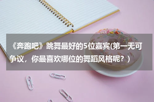 《奔跑吧》跳舞最好的5位嘉宾(第一无可争议，你最喜欢哪位的舞蹈风格呢？)