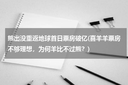 熊出没重返地球首日票房破亿(喜羊羊票房不够理想，为何羊比不过熊？)